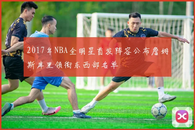 2017年NBA全明星首发阵容公布詹姆斯库里领衔东西部名单
