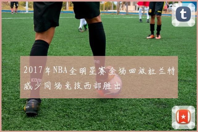 2017年NBA全明星赛全场回放杜兰特威少同场竞技西部胜出