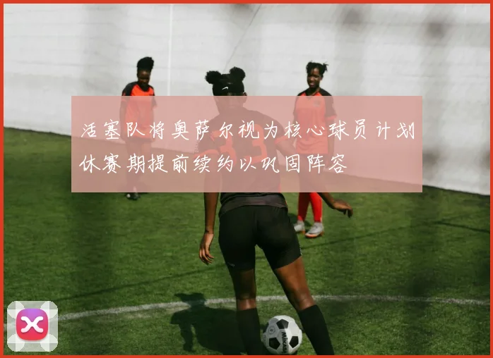 活塞队将奥萨尔视为核心球员计划休赛期提前续约以巩固阵容