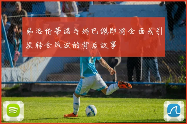 弗洛伦蒂诺与姆巴佩即将会面或引发转会风波的背后故事