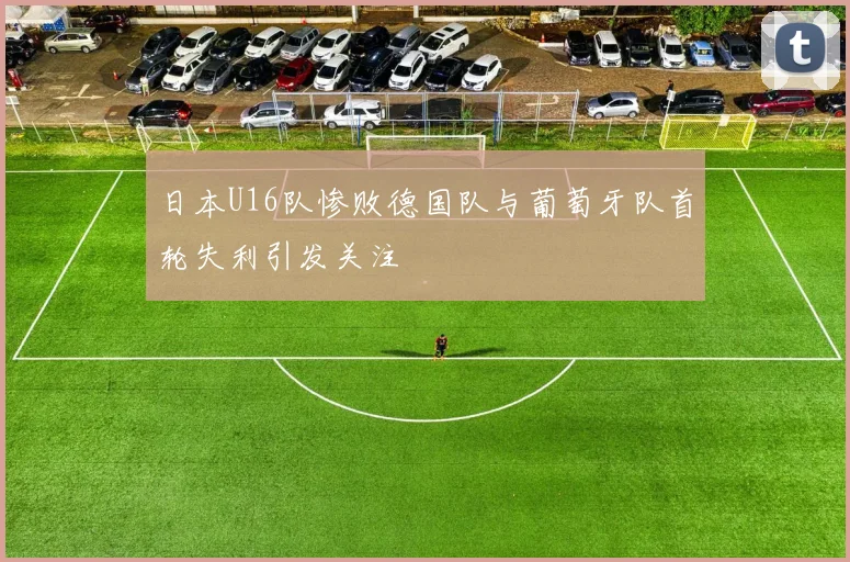 日本U16队惨败德国队与葡萄牙队首轮失利引发关注