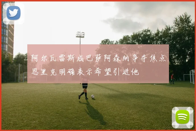 阿尔瓦雷斯成巴萨阿森纳争夺焦点恩里克明确表示希望引进他