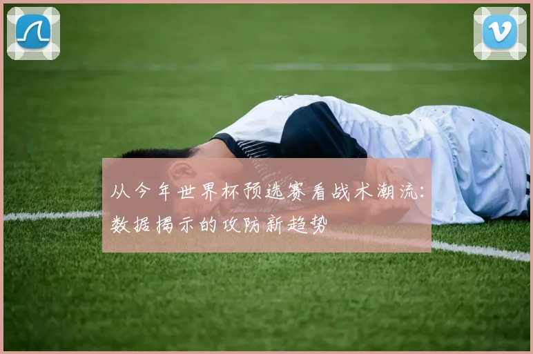 从今年世界杯预选赛看战术潮流：数据揭示的攻防新趋势